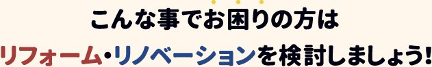 こんな事でお困りの方はリフォーム・リノベーションを検討しましょう！
